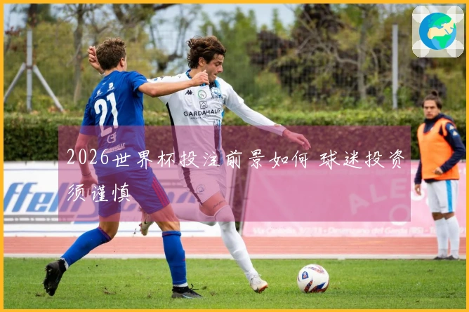 2026世界杯投注前景如何 球迷投资须谨慎