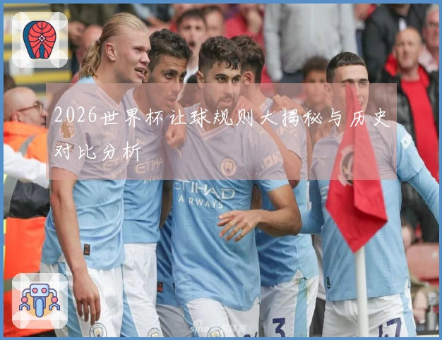 2026世界杯让球规则大揭秘与历史对比分析